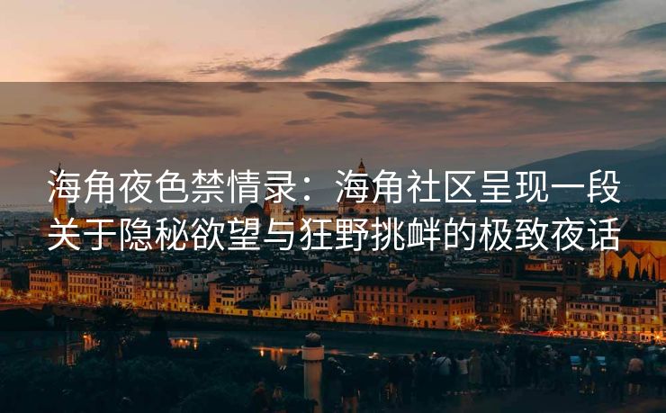 海角夜色禁情录：海角社区呈现一段关于隐秘欲望与狂野挑衅的极致夜话