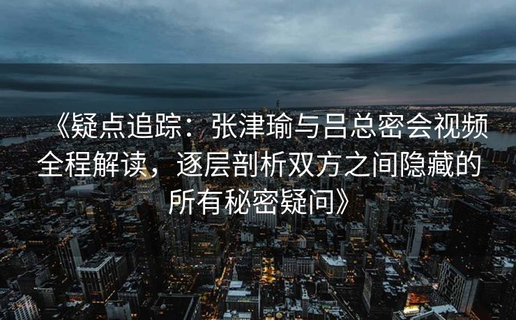 《疑点追踪：张津瑜与吕总密会视频全程解读，逐层剖析双方之间隐藏的所有秘密疑问》