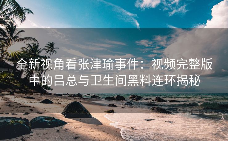 全新视角看张津瑜事件：视频完整版中的吕总与卫生间黑料连环揭秘