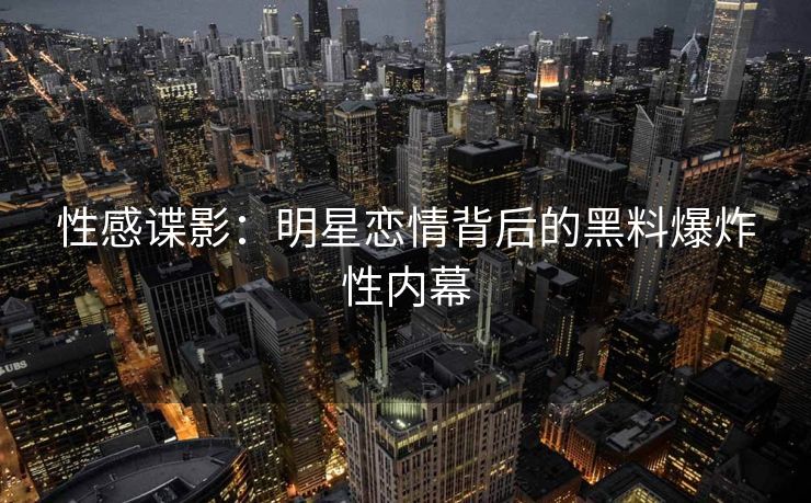 性感谍影：明星恋情背后的黑料爆炸性内幕
