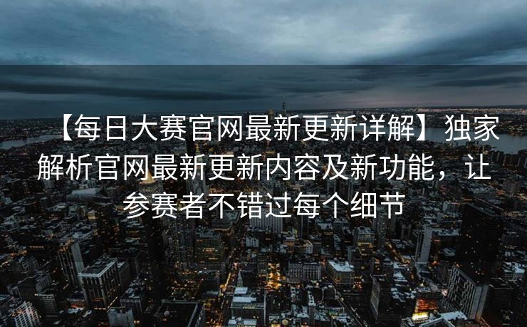 【每日大赛官网最新更新详解】独家解析官网最新更新内容及新功能，让参赛者不错过每个细节