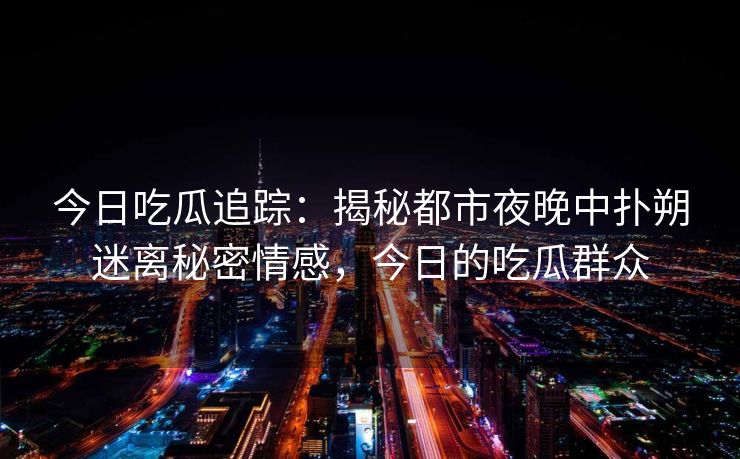 今日吃瓜追踪：揭秘都市夜晚中扑朔迷离秘密情感，今日的吃瓜群众