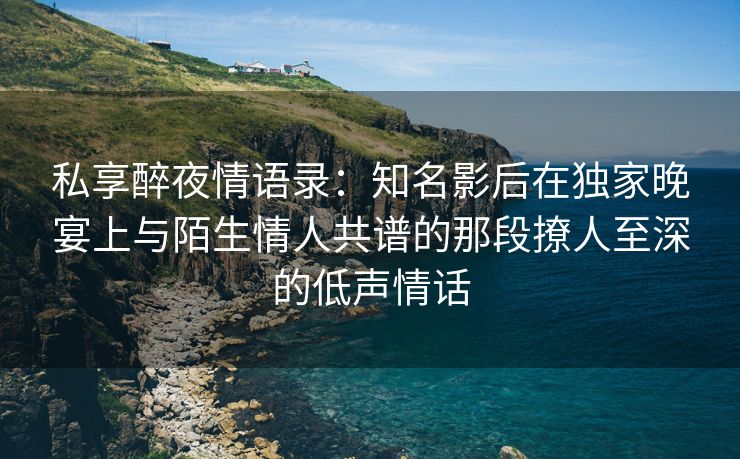 私享醉夜情语录：知名影后在独家晚宴上与陌生情人共谱的那段撩人至深的低声情话