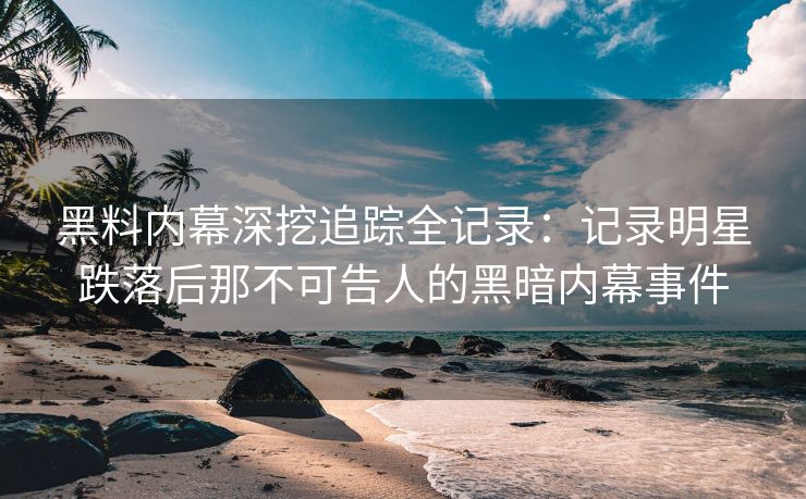 黑料内幕深挖追踪全记录：记录明星跌落后那不可告人的黑暗内幕事件