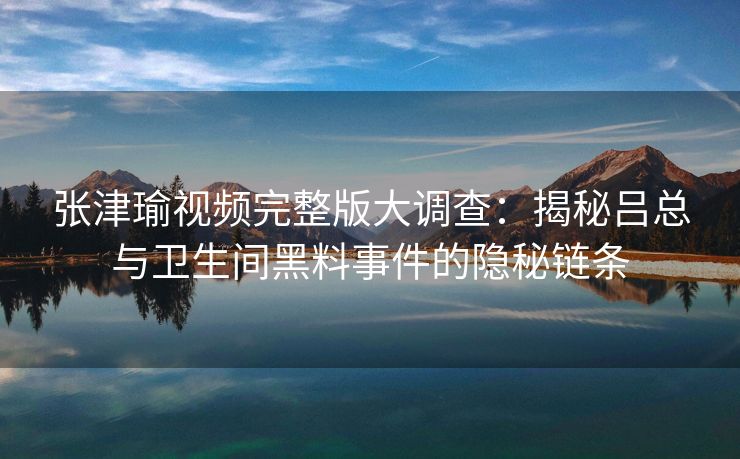 张津瑜视频完整版大调查：揭秘吕总与卫生间黑料事件的隐秘链条