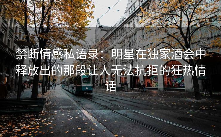 禁断情感私语录：明星在独家酒会中释放出的那段让人无法抗拒的狂热情话