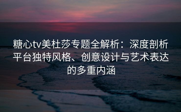 糖心tv美杜莎专题全解析：深度剖析平台独特风格、创意设计与艺术表达的多重内涵