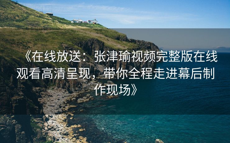 《在线放送：张津瑜视频完整版在线观看高清呈现，带你全程走进幕后制作现场》