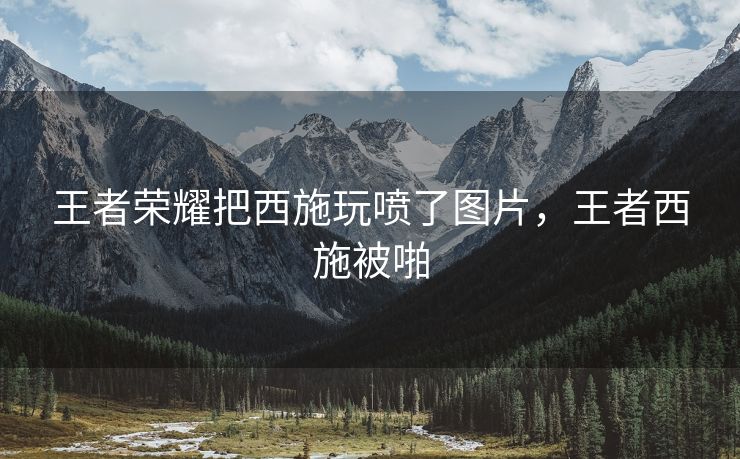 王者荣耀把西施玩喷了图片，王者西施被啪