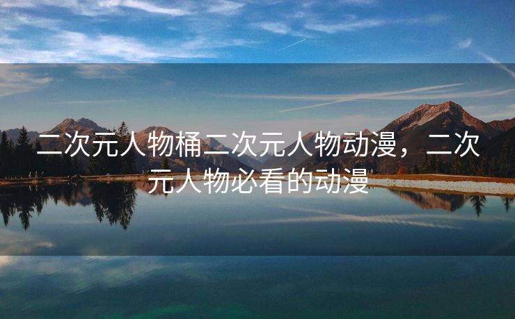 二次元人物桶二次元人物动漫，二次元人物必看的动漫