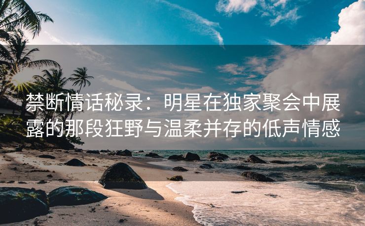 禁断情话秘录：明星在独家聚会中展露的那段狂野与温柔并存的低声情感