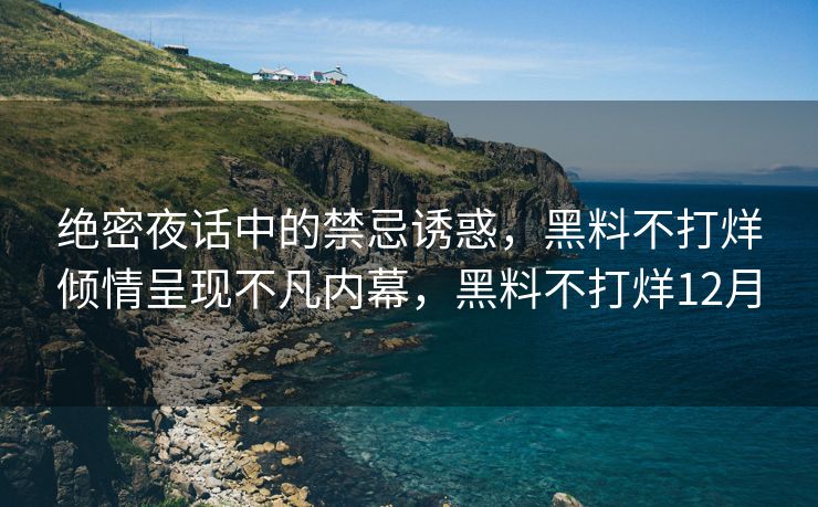 绝密夜话中的禁忌诱惑，黑料不打烊倾情呈现不凡内幕，黑料不打烊12月