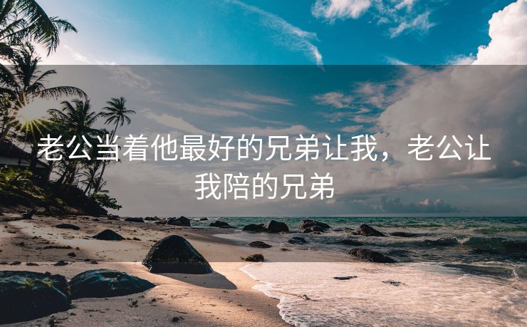 老公当着他最好的兄弟让我，老公让我陪的兄弟