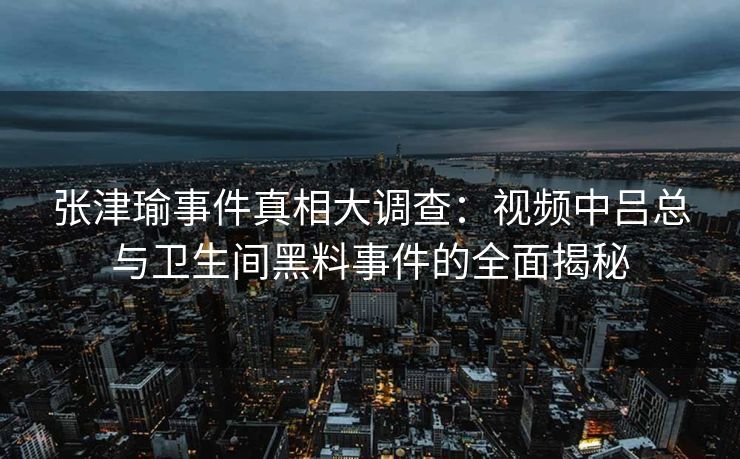 张津瑜事件真相大调查：视频中吕总与卫生间黑料事件的全面揭秘