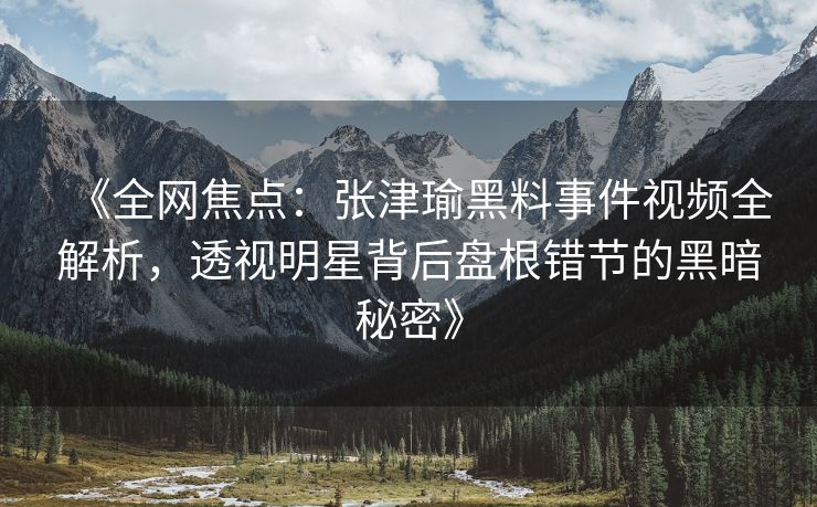 《全网焦点：张津瑜黑料事件视频全解析，透视明星背后盘根错节的黑暗秘密》