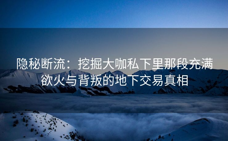隐秘断流：挖掘大咖私下里那段充满欲火与背叛的地下交易真相