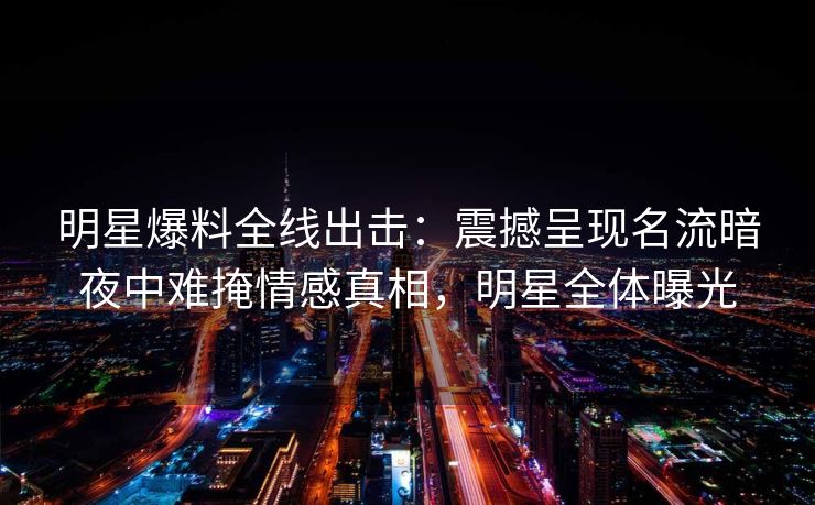 明星爆料全线出击：震撼呈现名流暗夜中难掩情感真相，明星全体曝光