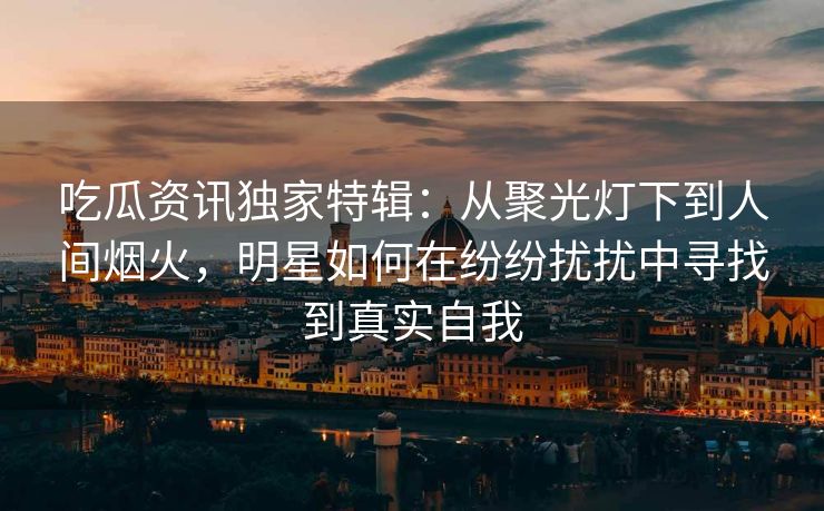 吃瓜资讯独家特辑：从聚光灯下到人间烟火，明星如何在纷纷扰扰中寻找到真实自我