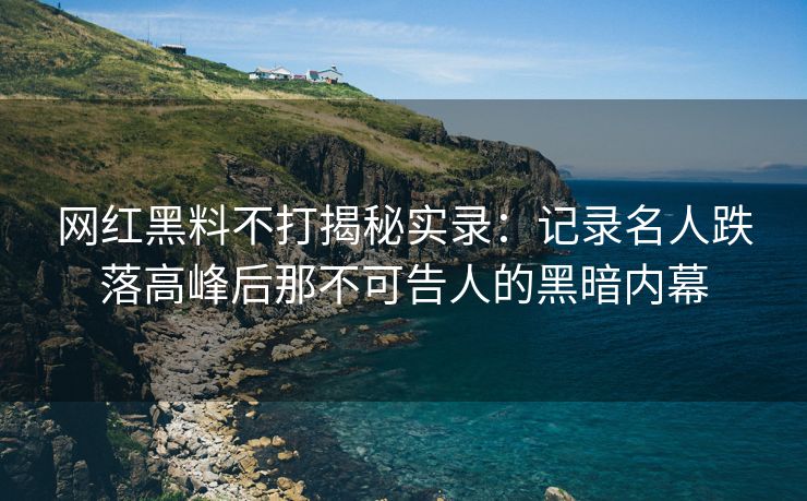 网红黑料不打揭秘实录：记录名人跌落高峰后那不可告人的黑暗内幕
