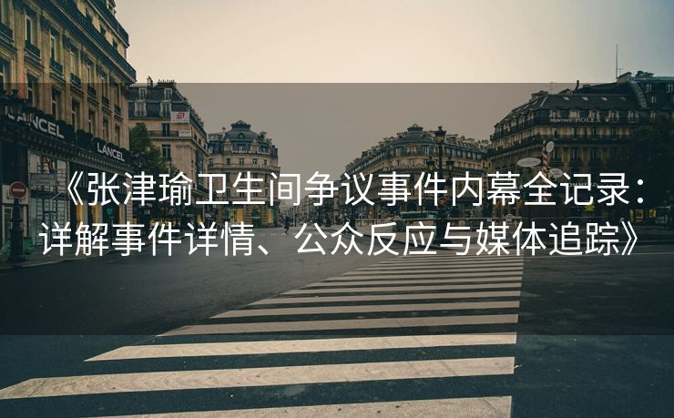 《张津瑜卫生间争议事件内幕全记录：详解事件详情、公众反应与媒体追踪》