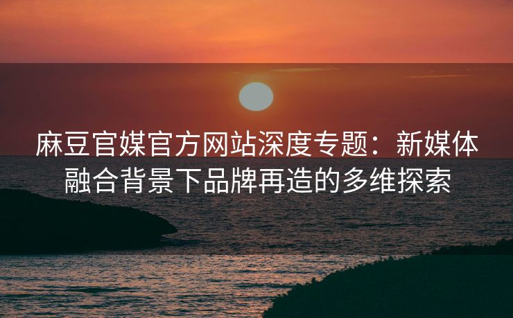 麻豆官媒官方网站深度专题：新媒体融合背景下品牌再造的多维探索