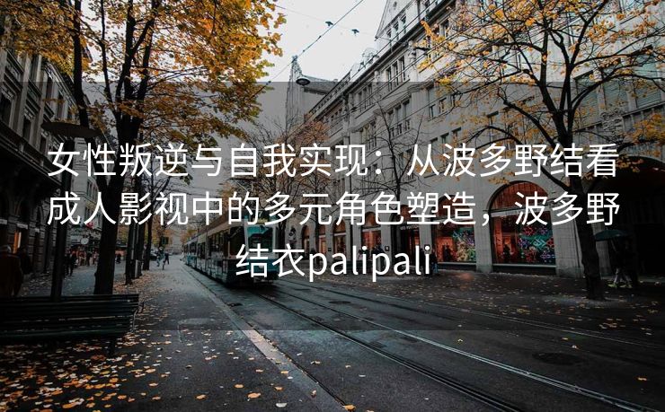 女性叛逆与自我实现：从波多野结看成人影视中的多元角色塑造，波多野结衣palipali
