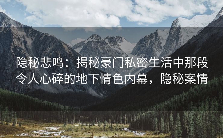隐秘悲鸣：揭秘豪门私密生活中那段令人心碎的地下情色内幕，隐秘案情