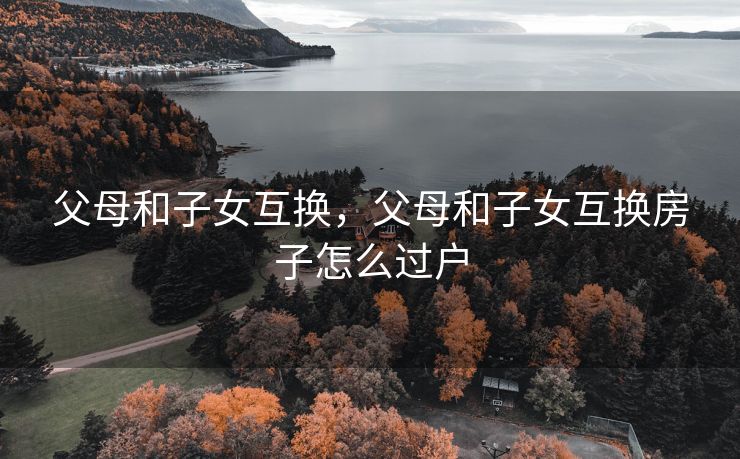 父母和子女互换，父母和子女互换房子怎么过户