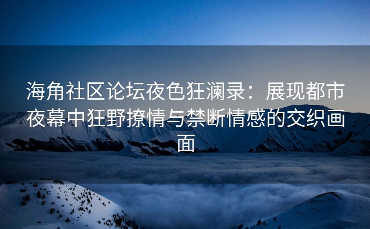 海角社区论坛夜色狂澜录：展现都市夜幕中狂野撩情与禁断情感的交织画面