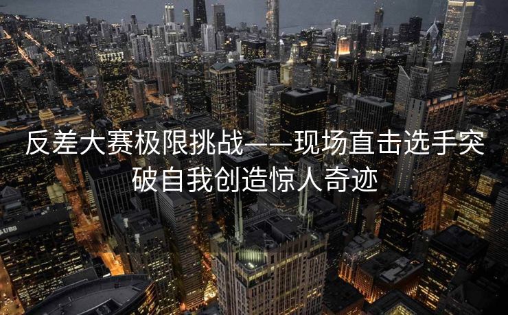反差大赛极限挑战——现场直击选手突破自我创造惊人奇迹
