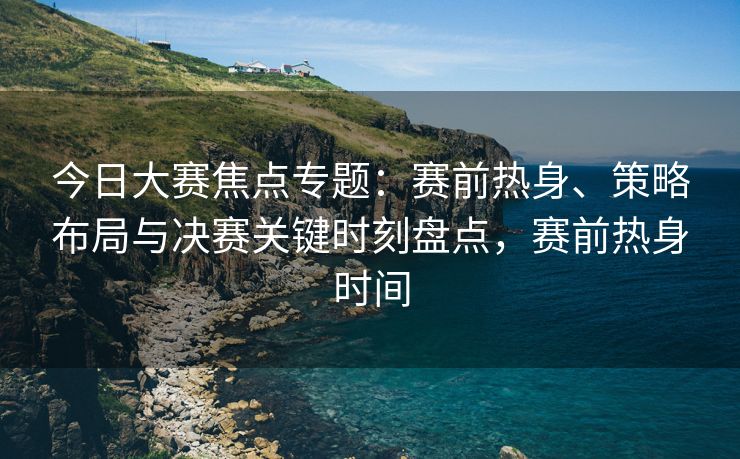 今日大赛焦点专题：赛前热身、策略布局与决赛关键时刻盘点，赛前热身时间