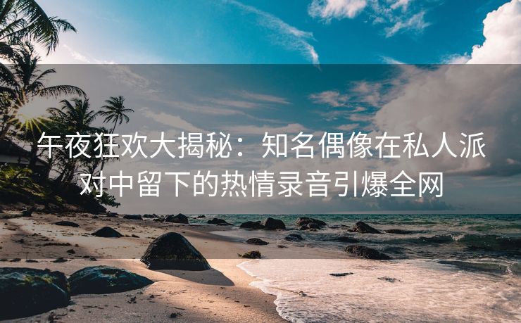 午夜狂欢大揭秘：知名偶像在私人派对中留下的热情录音引爆全网