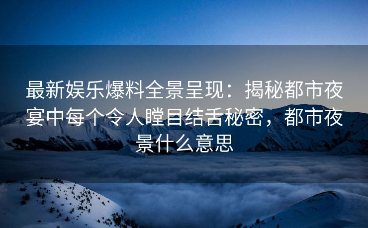 最新娱乐爆料全景呈现：揭秘都市夜宴中每个令人瞠目结舌秘密，都市夜景什么意思