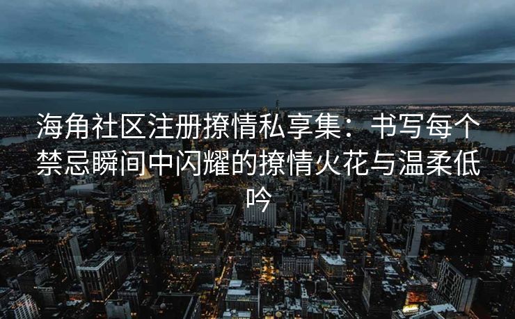 海角社区注册撩情私享集：书写每个禁忌瞬间中闪耀的撩情火花与温柔低吟